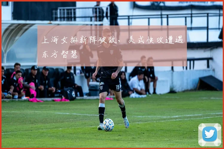 上海女排新阵破敌，美式快攻遭遇东方智慧