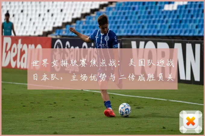 世界女排联赛焦点战：美国队迎战日本队，主场优势与二传成胜负关键