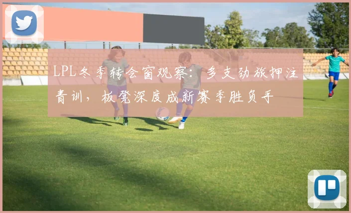 LPL冬季转会窗观察：多支劲旅押注青训，板凳深度成新赛季胜负手