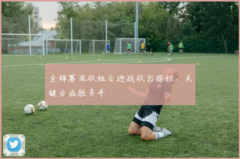 全锦赛混双组合迎战双打搭档，关键分成胜负手