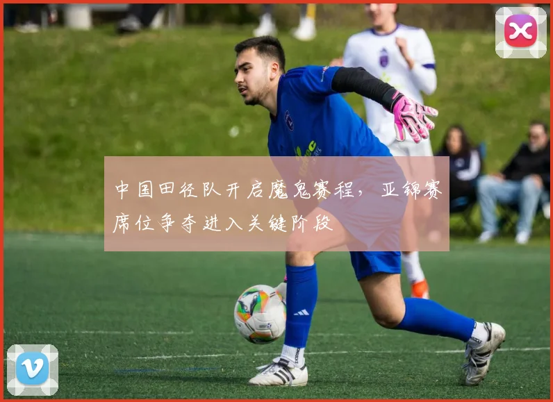中国田径队开启魔鬼赛程，亚锦赛席位争夺进入关键阶段