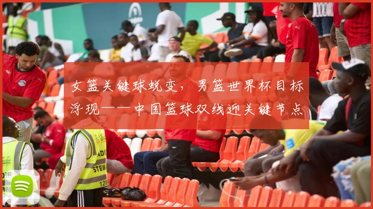 女篮关键球蜕变，男篮世界杯目标浮现——中国篮球双线迎关键节点