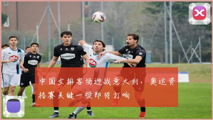 中国女排客场迎战意大利，奥运资格赛关键一役即将打响
