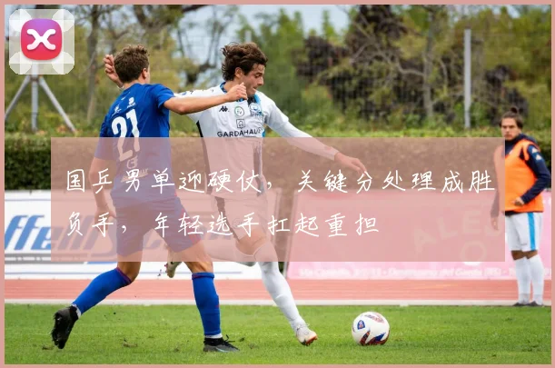 国乒男单迎硬仗，关键分处理成胜负手，年轻选手扛起重担