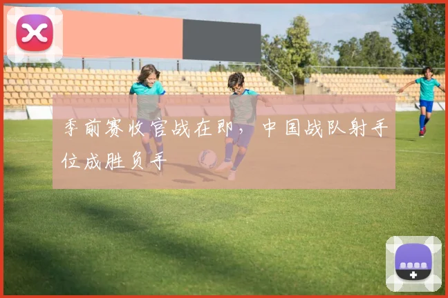 季前赛收官战在即，中国战队射手位成胜负手