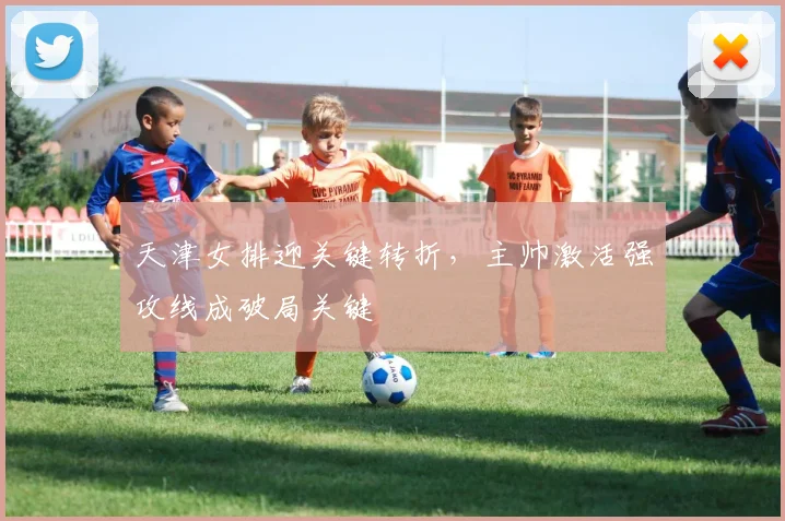 天津女排迎关键转折，主帅激活强攻线成破局关键