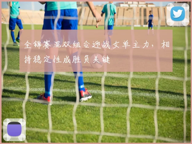 全锦赛混双组合迎战女单主力，相持稳定性成胜负关键
