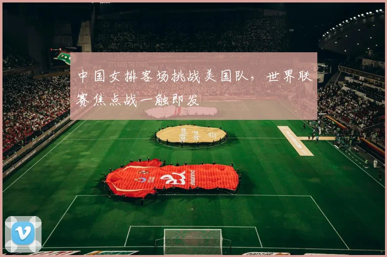 中国女排客场挑战美国队，世界联赛焦点战一触即发