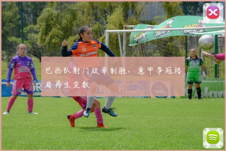 巴西队射门效率制胜，意甲争冠格局再生变数