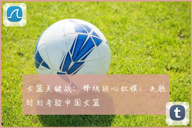 女篮关键战：锋线核心扛旗，决胜时刻考验中国女篮