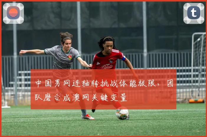 中国男网连轴转挑战体能极限，团队磨合成澳网关键变量