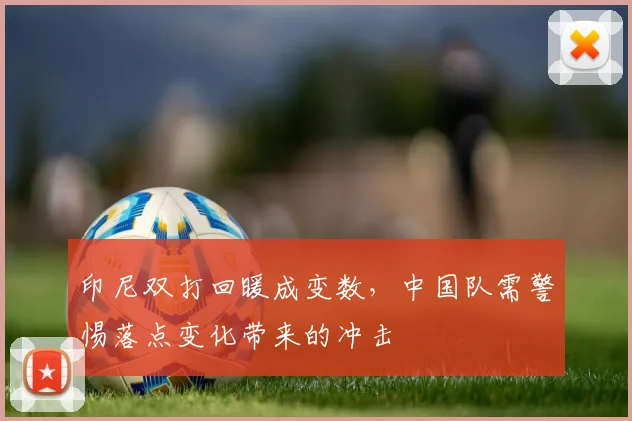 印尼双打回暖成变数，中国队需警惕落点变化带来的冲击