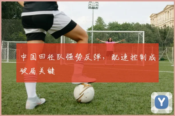 中国田径队强势反弹，配速控制成破局关键