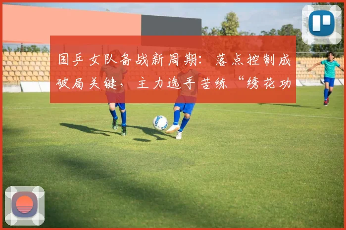 国乒女队备战新周期：落点控制成破局关键，主力选手苦练“绣花功夫”