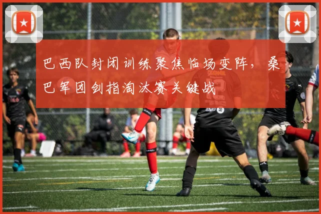 巴西队封闭训练聚焦临场变阵，桑巴军团剑指淘汰赛关键战