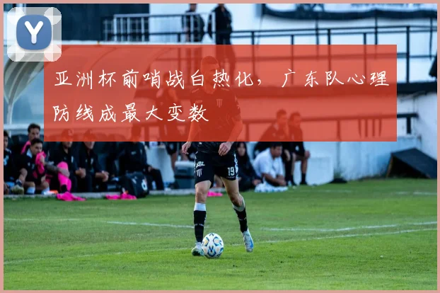 亚洲杯前哨战白热化，广东队心理防线成最大变数