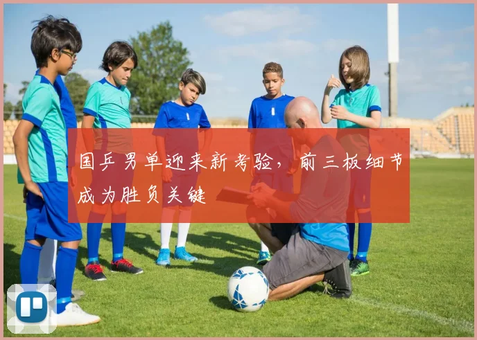 国乒男单迎来新考验，前三板细节成为胜负关键