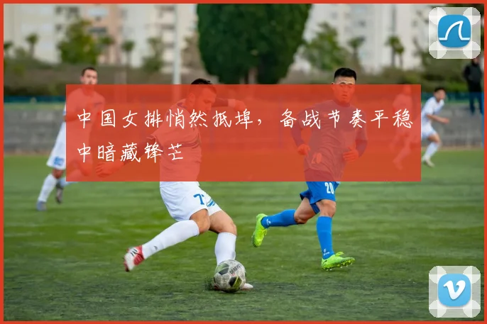 中国女排悄然抵埠，备战节奏平稳中暗藏锋芒