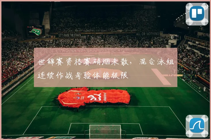 世锦赛资格赛硝烟未散，混合泳组连续作战考验体能极限