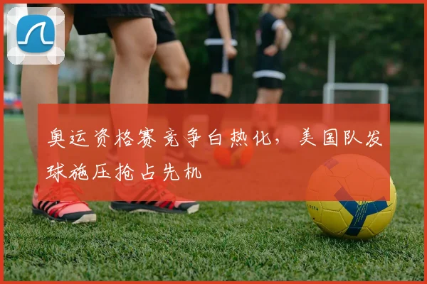 奥运资格赛竞争白热化，美国队发球施压抢占先机