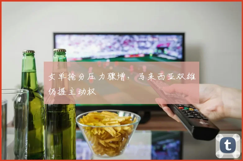 女单抢分压力骤增，马来西亚双雄仍握主动权