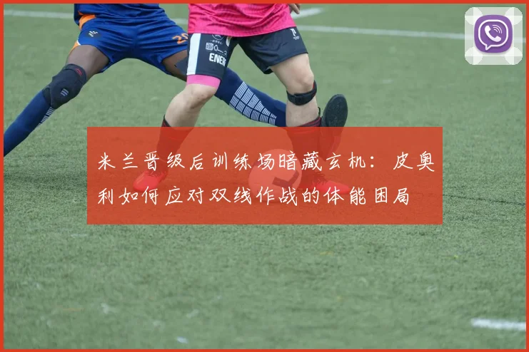 米兰晋级后训练场暗藏玄机：皮奥利如何应对双线作战的体能困局