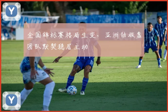 全国锦标赛格局生变，亚洲劲旅靠团队默契稳居主动