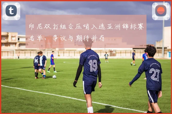 印尼双打组合压哨入选亚洲锦标赛名单，争议与期待并存