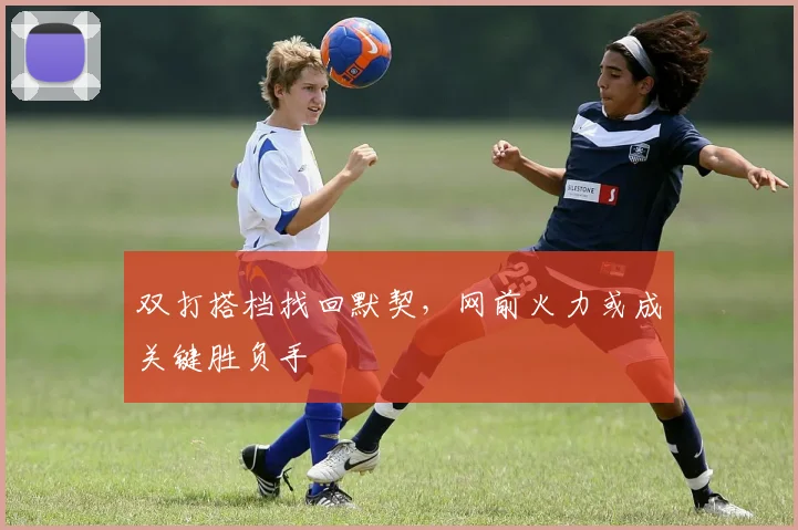 双打搭档找回默契，网前火力或成关键胜负手