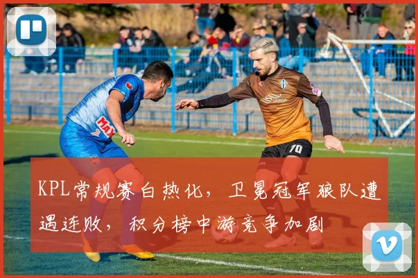 KPL常规赛白热化，卫冕冠军狼队遭遇连败，积分榜中游竞争加剧