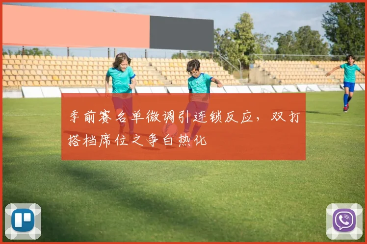 季前赛名单微调引连锁反应，双打搭档席位之争白热化