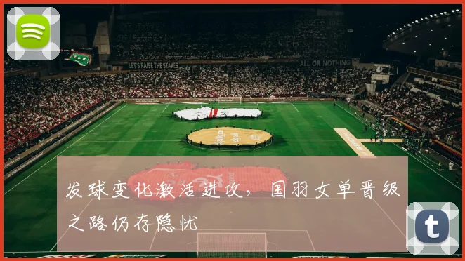 发球变化激活进攻，国羽女单晋级之路仍存隐忧