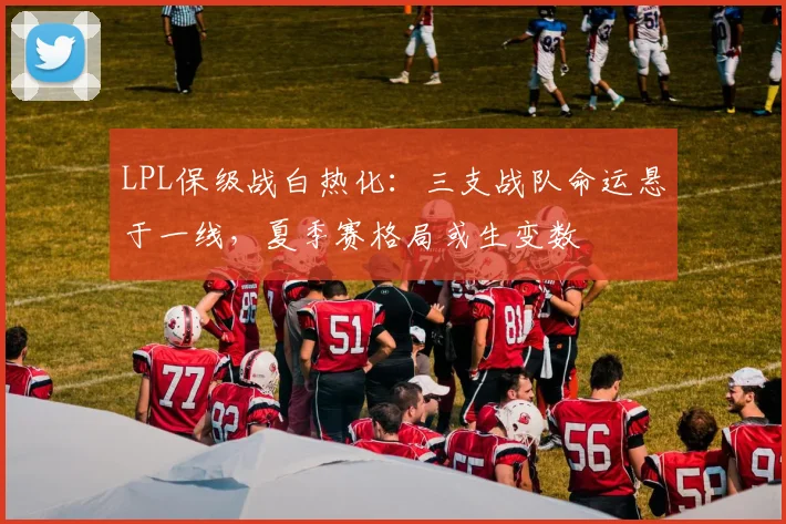 LPL保级战白热化：三支战队命运悬于一线，夏季赛格局或生变数