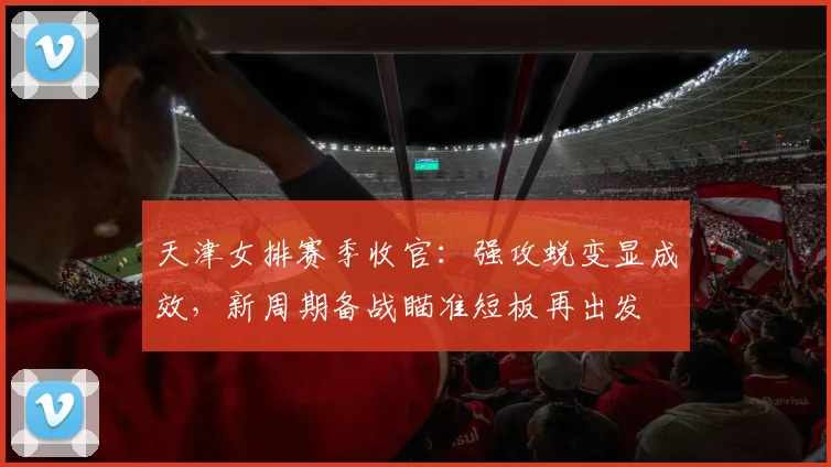 天津女排赛季收官：强攻蜕变显成效，新周期备战瞄准短板再出发