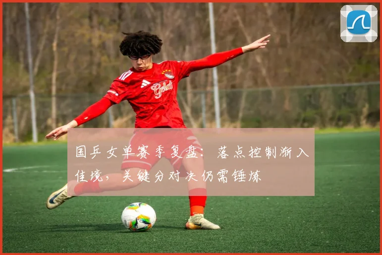 国乒女单赛季复盘：落点控制渐入佳境，关键分对决仍需锤炼