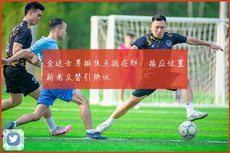全运会男排焦点战在即，接应位置新老交替引热议