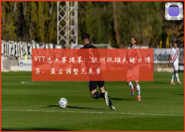 WTT总决赛揭幕：欧洲双雄关键分博弈，最后调整见真章