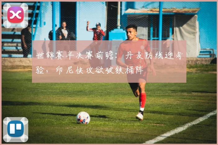 世锦赛半决赛前瞻：丹麦防线迎考验，印尼快攻欲破铁桶阵