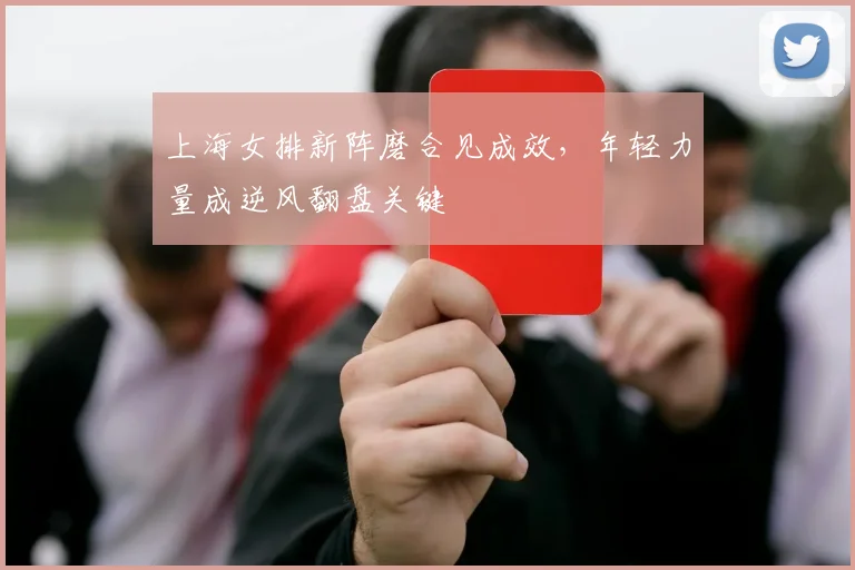 上海女排新阵磨合见成效，年轻力量成逆风翻盘关键