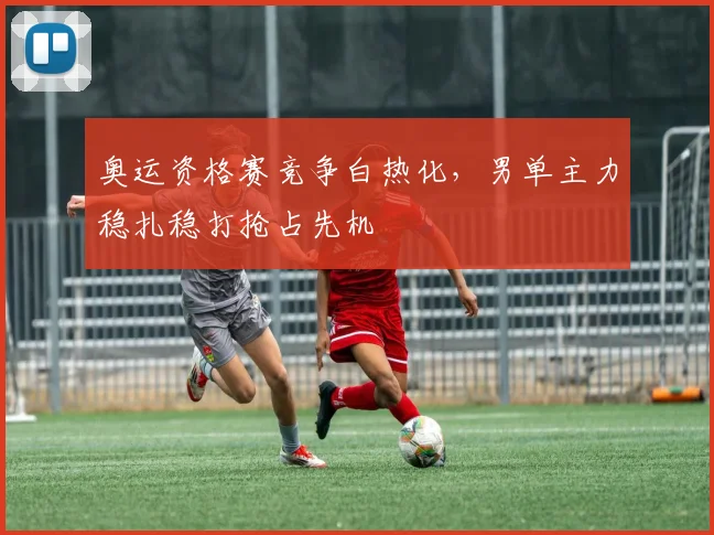 奥运资格赛竞争白热化，男单主力稳扎稳打抢占先机