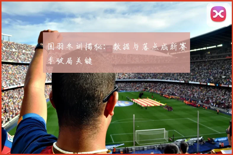 国羽冬训揭秘：数据与落点成新赛季破局关键
