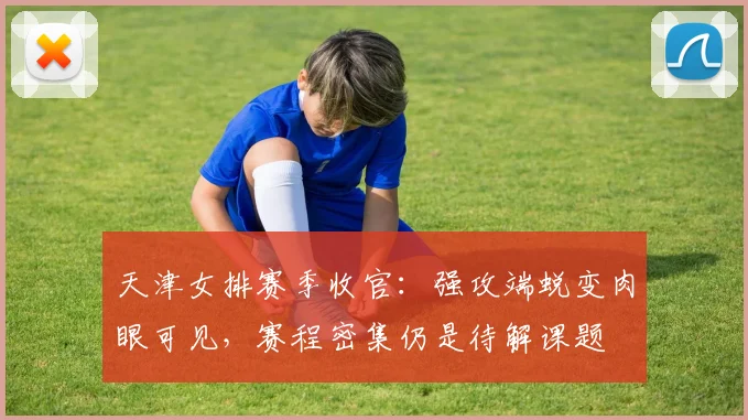 天津女排赛季收官：强攻端蜕变肉眼可见，赛程密集仍是待解课题