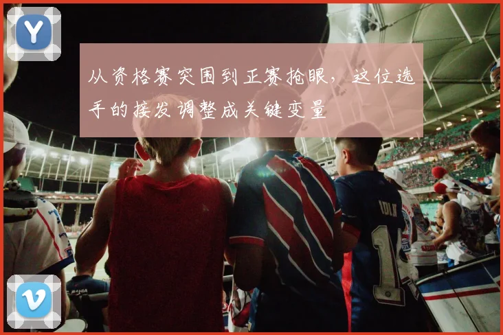 从资格赛突围到正赛抢眼，这位选手的接发调整成关键变量
